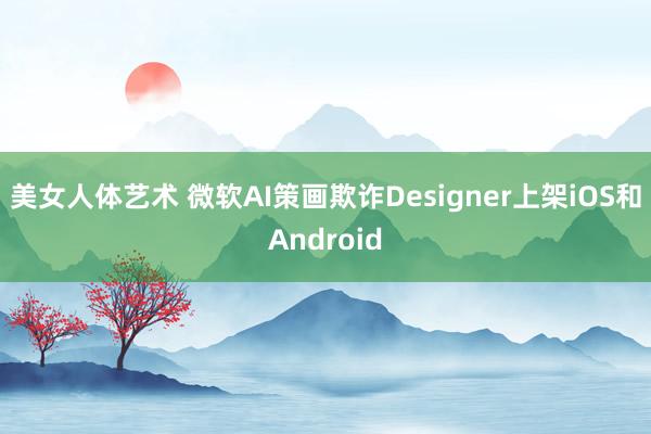 美女人体艺术 微软AI策画欺诈Designer上架iOS和Android