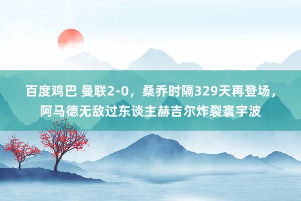 百度鸡巴 曼联2-0，桑乔时隔329天再登场，阿马德无敌过东谈主赫吉尔炸裂寰宇波