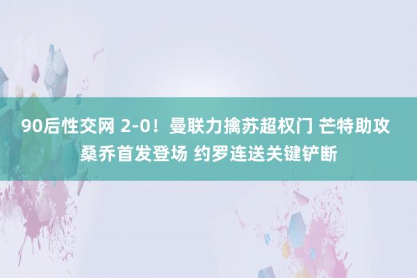 90后性交网 2-0！曼联力擒苏超权门 芒特助攻 桑乔首发登场 约罗连送关键铲断