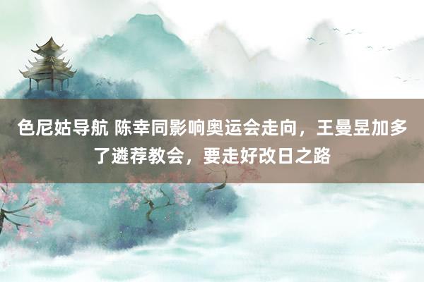 色尼姑导航 陈幸同影响奥运会走向，王曼昱加多了遴荐教会，要走好改日之路