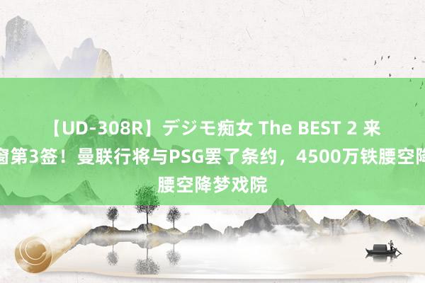 【UD-308R】デジモ痴女 The BEST 2 来了，夏窗第3签！曼联行将与PSG罢了条约，4500万铁腰空降梦戏院