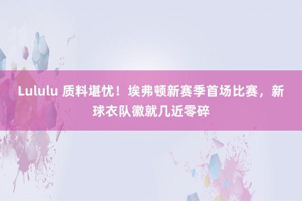 Lululu 质料堪忧！埃弗顿新赛季首场比赛，新球衣队徽就几近零碎