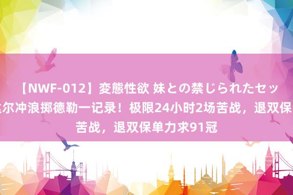 【NWF-012】変態性欲 妹との禁じられたセックス。 纳达尔冲浪掷德勒一记录！极限24小时2场苦战，退双保单力求91冠