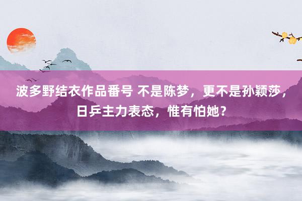 波多野结衣作品番号 不是陈梦，更不是孙颖莎，日乒主力表态，惟有怕她？