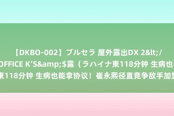 【DKBO-002】ブルセラ 屋外露出DX 2</a>2006-03-16OFFICE K’S&$露（ラハイナ東118分钟 生病也能拿协议！崔永熙径直竞争敌手加盟掘金，契机来了？