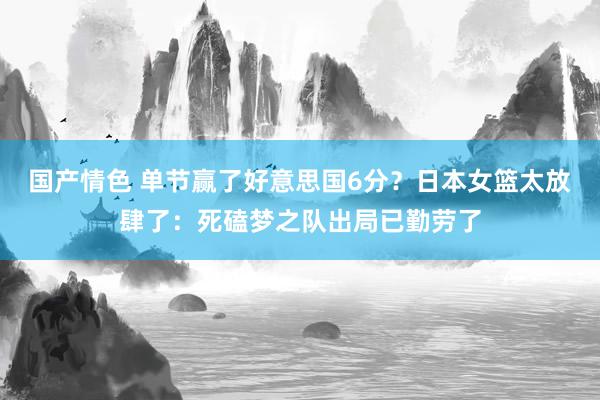 国产情色 单节赢了好意思国6分？日本女篮太放肆了：死磕梦之队出局已勤劳了