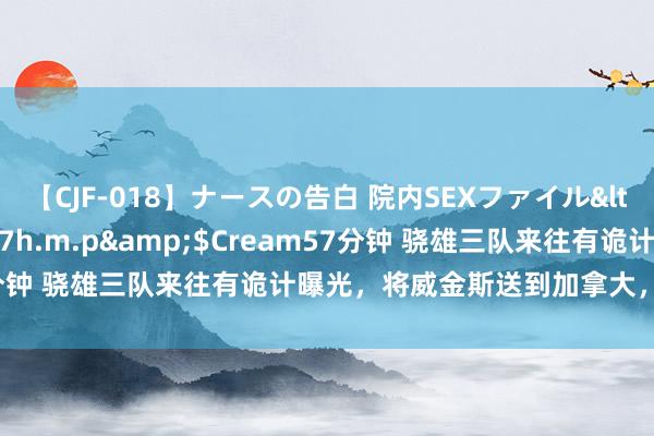 【CJF-018】ナースの告白 院内SEXファイル</a>2008-03-07h.m.p&$Cream57分钟 骁雄三队来往有诡计曝光，将威金斯送到加拿大，拿下库兹马