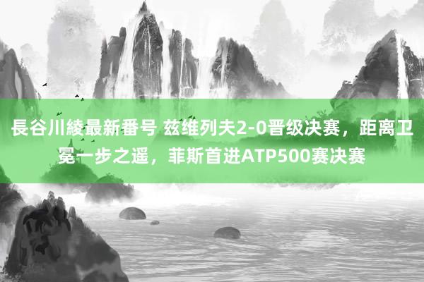 長谷川綾最新番号 兹维列夫2-0晋级决赛，距离卫冕一步之遥，菲斯首进ATP500赛决赛