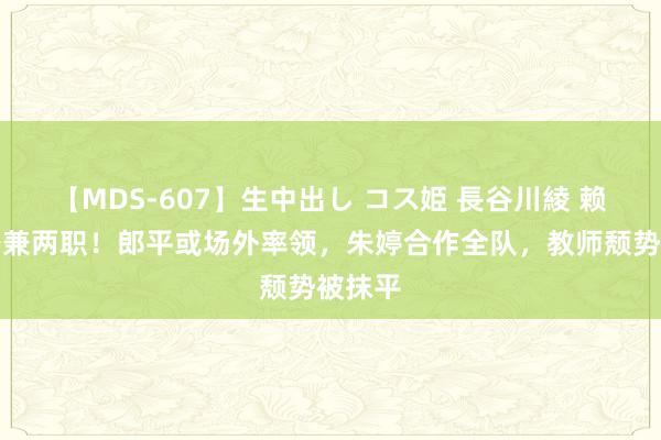 【MDS-607】生中出し コス姫 長谷川綾 赖亚文身兼两职！郎平或场外率领，朱婷合作全队，教师颓势被抹平