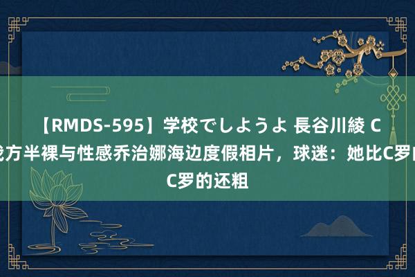 【RMDS-595】学校でしようよ 長谷川綾 C罗晒我方半裸与性感乔治娜海边度假相片，球迷：她比C罗的还粗