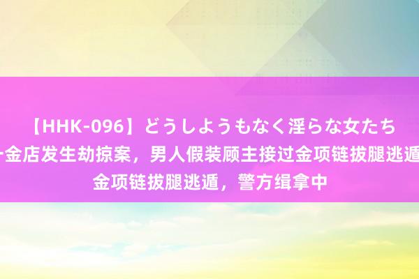 【HHK-096】どうしようもなく淫らな女たち 台媒：台湾一金店发生劫掠案，男人假装顾主接过金项链拔腿逃遁，警方缉拿中