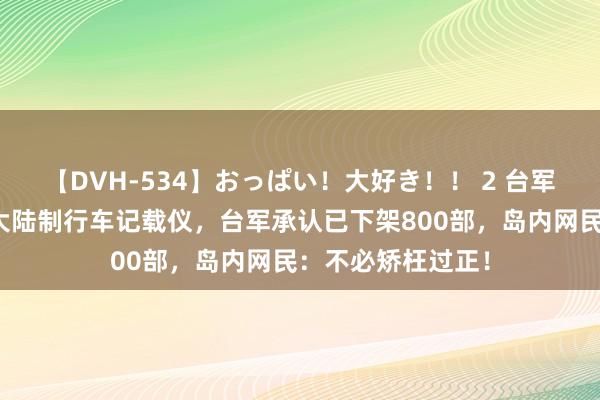 【DVH-534】おっぱい！大好き！！ 2 台军被曝将领用车装大陆制行车记载仪，台军承认已下架800部，岛内网民：不必矫枉过正！