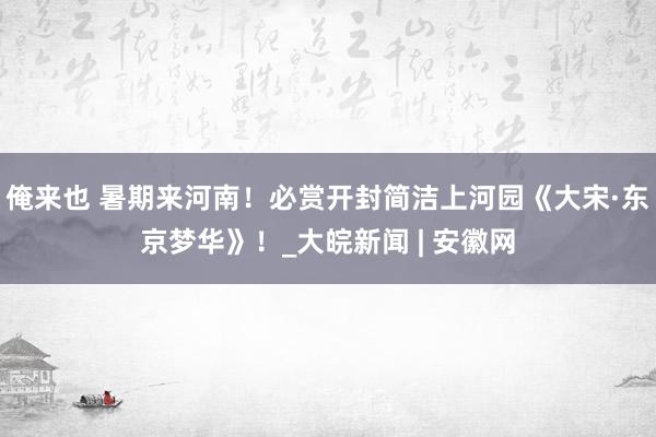 俺来也 暑期来河南！必赏开封简洁上河园《大宋·东京梦华》！_大皖新闻 | 安徽网