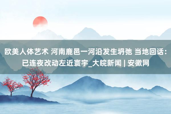 欧美人体艺术 河南鹿邑一河沿发生坍弛 当地回话：已连夜改动左近寰宇_大皖新闻 | 安徽网