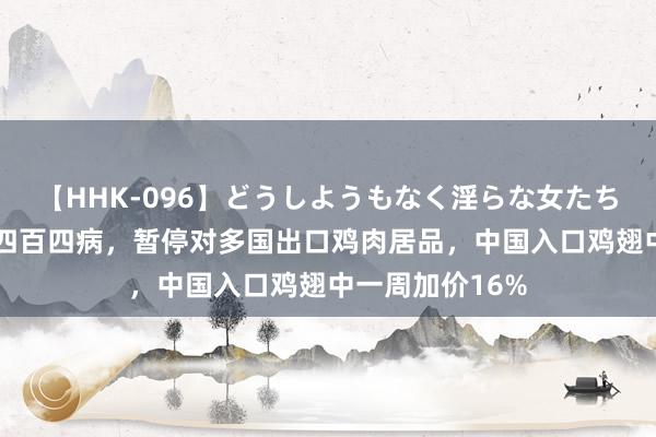 【HHK-096】どうしようもなく淫らな女たち 巴西新城病现四百四病，暂停对多国出口鸡肉居品，中国入口鸡翅中一周加价16%