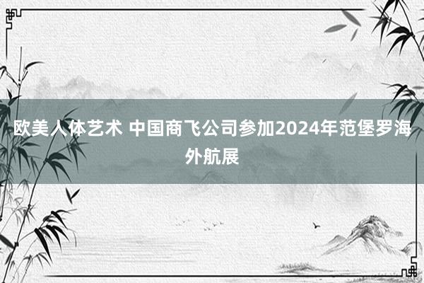 欧美人体艺术 中国商飞公司参加2024年范堡罗海外航展