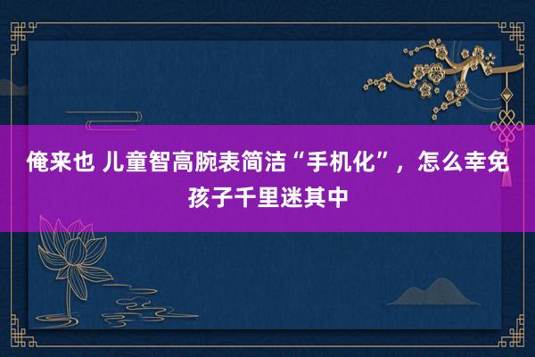 俺来也 儿童智高腕表简洁“手机化”，怎么幸免孩子千里迷其中