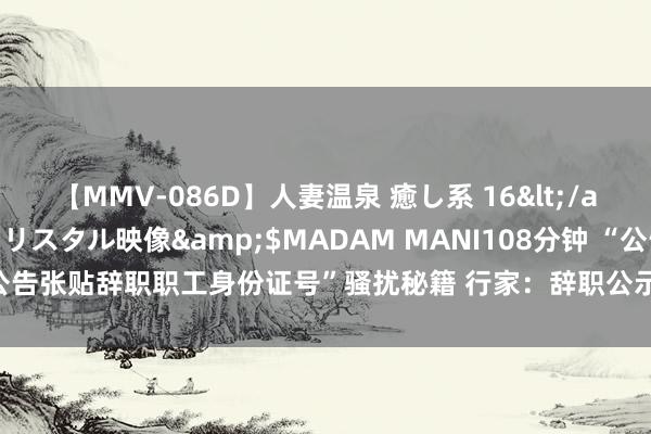 【MMV-086D】人妻温泉 癒し系 16</a>2006-10-19クリスタル映像&$MADAM MANI108分钟 “公告张贴辞职职工身份证号”骚扰秘籍 行家：辞职公示应有界限 不得影响后续事业