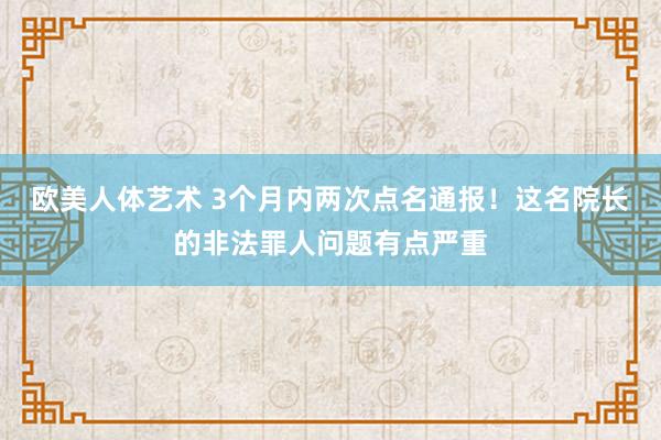 欧美人体艺术 3个月内两次点名通报！这名院长的非法罪人问题有点严重