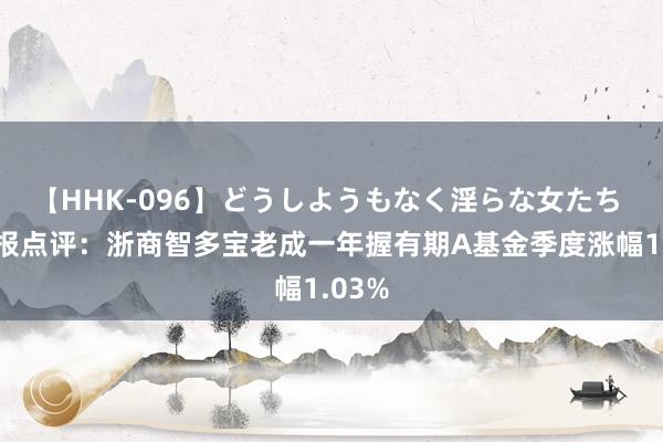 【HHK-096】どうしようもなく淫らな女たち 二季报点评：浙商智多宝老成一年握有期A基金季度涨幅1.03%