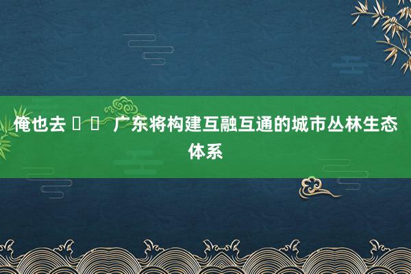 俺也去 		 广东将构建互融互通的城市丛林生态体系