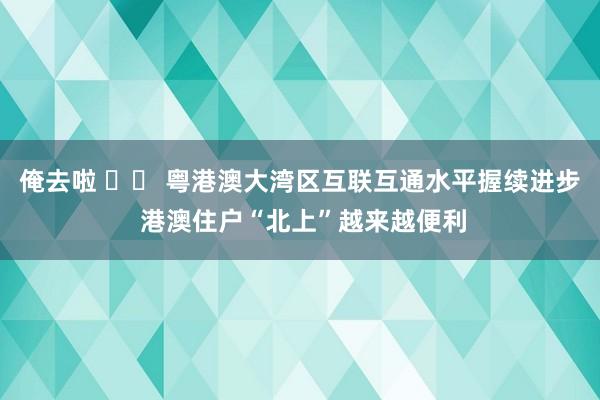 俺去啦 		 粤港澳大湾区互联互通水平握续进步 港澳住户“北上”越来越便利