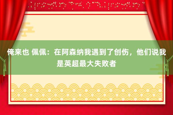 俺来也 佩佩：在阿森纳我遇到了创伤，他们说我是英超最大失败者