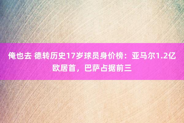 俺也去 德转历史17岁球员身价榜：亚马尔1.2亿欧居首，巴萨占据前三