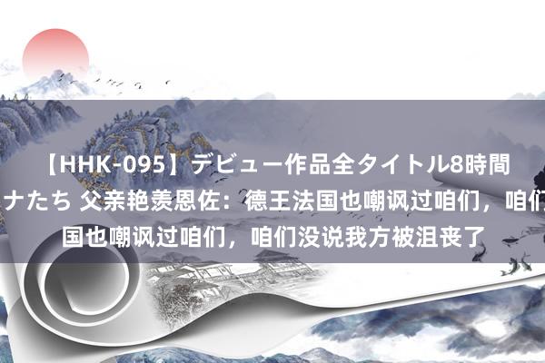 【HHK-095】デビュー作品全タイトル8時間 百花で脱いだオンナたち 父亲艳羡恩佐：德王法国也嘲讽过咱们，咱们没说我方被沮丧了