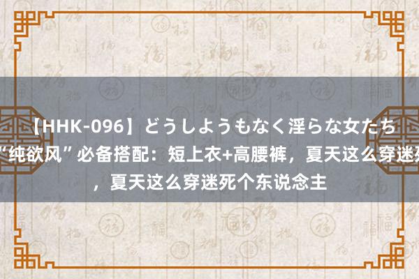 【HHK-096】どうしようもなく淫らな女たち 永不外时！“纯欲风”必备搭配：短上衣+高腰裤，夏天这么穿迷死个东说念主