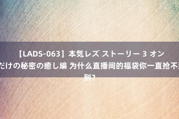 【LADS-063】本気レズ ストーリー 3 オンナだけの秘密の癒し編 为什么直播间的福袋你一直抢不到？