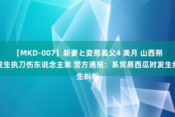 【MKD-007】新妻と変態義父4 美月 山西朔州发生执刀伤东说念主案 警方通报：系贸易西瓜时发生纠纷