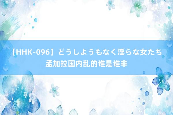 【HHK-096】どうしようもなく淫らな女たち 孟加拉国内乱的谁是谁非