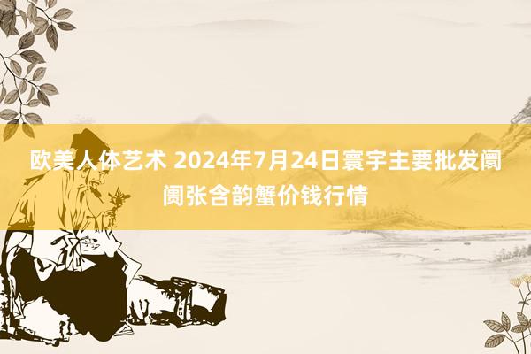 欧美人体艺术 2024年7月24日寰宇主要批发阛阓张含韵蟹价钱行情