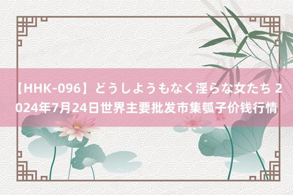 【HHK-096】どうしようもなく淫らな女たち 2024年7月24日世界主要批发市集瓠子价钱行情