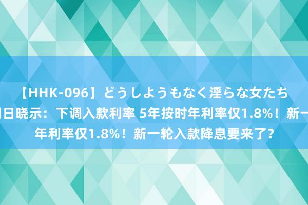 【HHK-096】どうしようもなく淫らな女たち 突发！工行、农行同日晓示：下调入款利率 5年按时年利率仅1.8%！新一轮入款降息要来了？