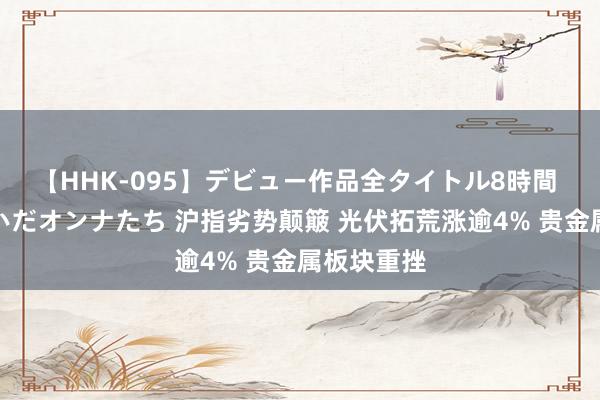 【HHK-095】デビュー作品全タイトル8時間 百花で脱いだオンナたち 沪指劣势颠簸 光伏拓荒涨逾4% 贵金属板块重挫