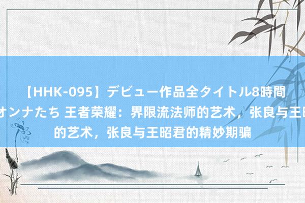 【HHK-095】デビュー作品全タイトル8時間 百花で脱いだオンナたち 王者荣耀：界限流法师的艺术，张良与王昭君的精妙期骗