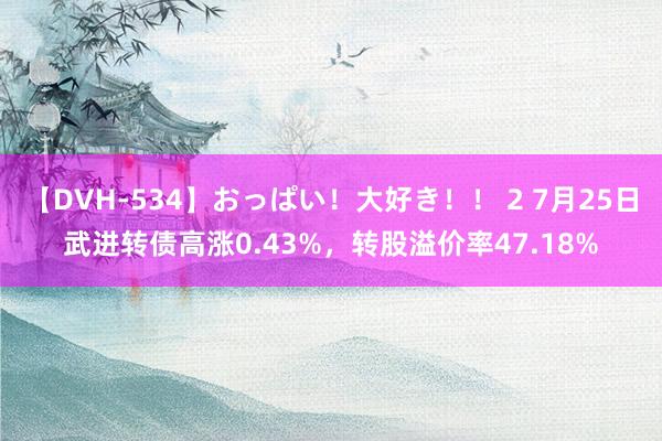 【DVH-534】おっぱい！大好き！！ 2 7月25日武进转债高涨0.43%，转股溢价率47.18%