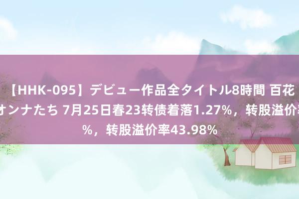 【HHK-095】デビュー作品全タイトル8時間 百花で脱いだオンナたち 7月25日春23转债着落1.27%，转股溢价率43.98%