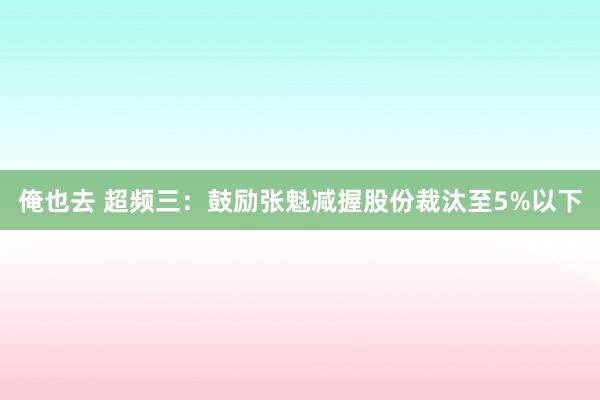 俺也去 超频三：鼓励张魁减握股份裁汰至5%以下