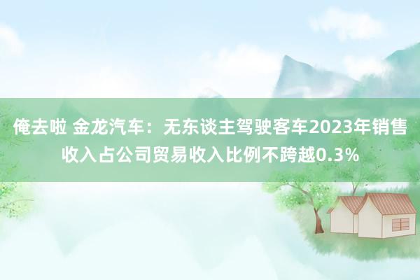 俺去啦 金龙汽车：无东谈主驾驶客车2023年销售收入占公司贸易收入比例不跨越0.3%