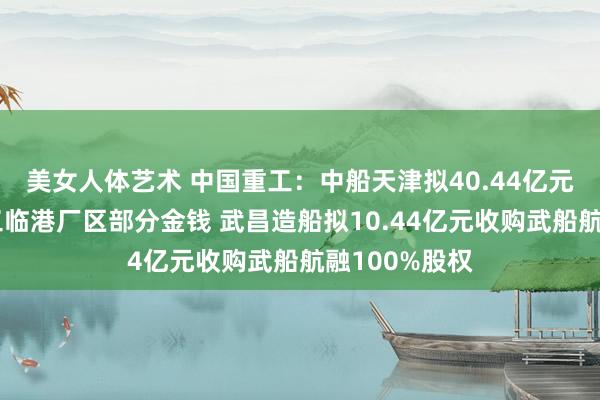 美女人体艺术 中国重工：中船天津拟40.44亿元购买港船重工临港厂区部分金钱 武昌造船拟10.44亿元收购武船航融100%股权