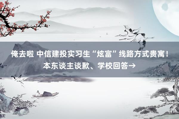 俺去啦 中信建投实习生“炫富”线路方式贵寓！本东谈主谈歉、学校回答→