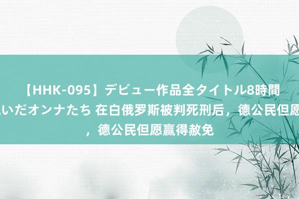 【HHK-095】デビュー作品全タイトル8時間 百花で脱いだオンナたち 在白俄罗斯被判死刑后，德公民但愿赢得赦免