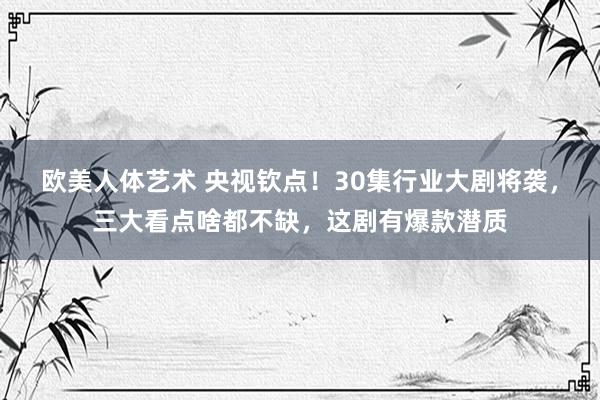 欧美人体艺术 央视钦点！30集行业大剧将袭，三大看点啥都不缺，这剧有爆款潜质