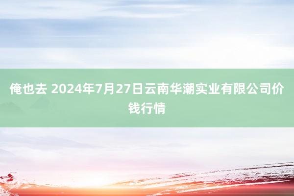 俺也去 2024年7月27日云南华潮实业有限公司价钱行情