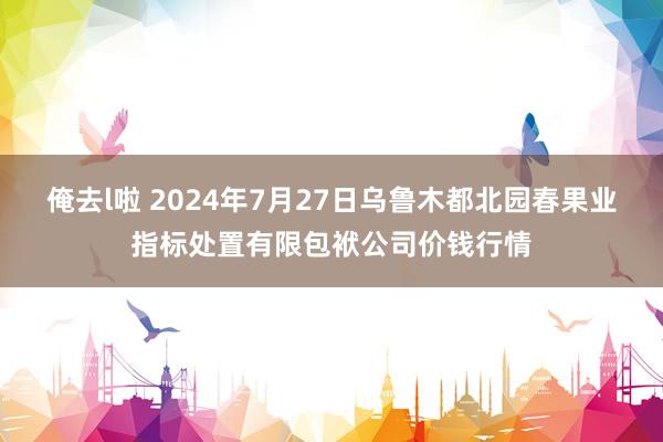 俺去l啦 2024年7月27日乌鲁木都北园春果业指标处置有限包袱公司价钱行情