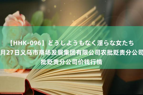 【HHK-096】どうしようもなく淫らな女たち 2024年7月27日义乌市商场发展集团有限公司农批贬责分公司价钱行情