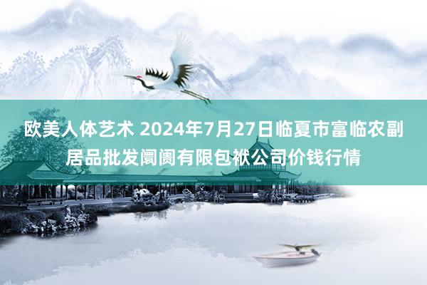 欧美人体艺术 2024年7月27日临夏市富临农副居品批发阛阓有限包袱公司价钱行情